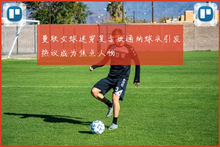 曼联女球迷穿复古坎通纳球衣引发热议成为焦点人物