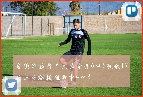 爱德华兹首节火力全开6中5狂砍17分三分球精准命中4中3