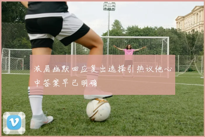 浓眉幽默回应复出选择引热议他心中答案早已明确