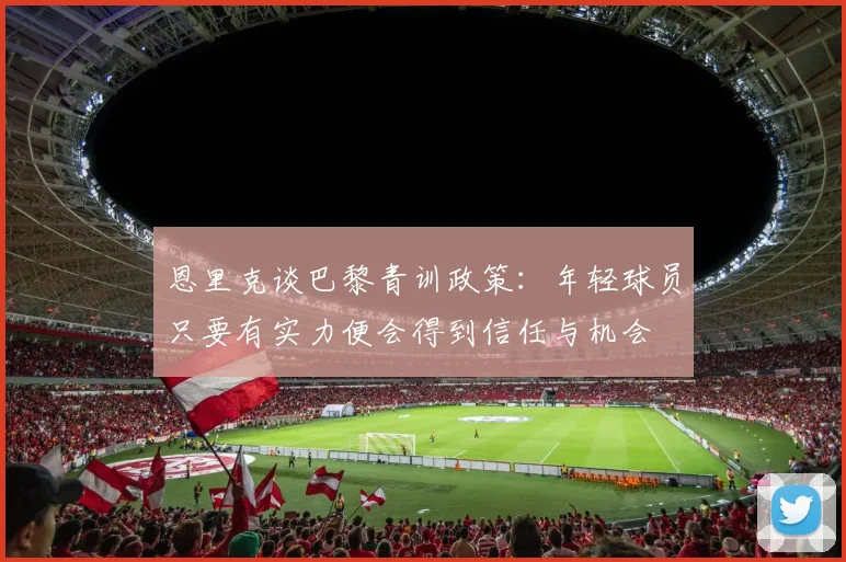 恩里克谈巴黎青训政策：年轻球员只要有实力便会得到信任与机会