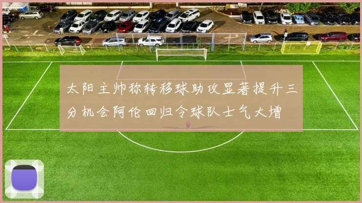 太阳主帅称转移球助攻显著提升三分机会阿伦回归令球队士气大增