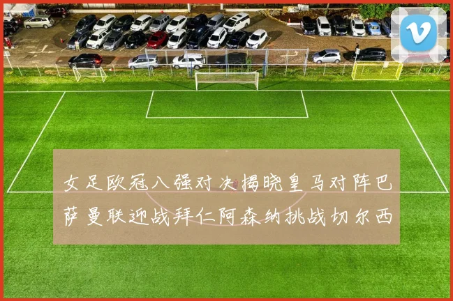女足欧冠八强对决揭晓皇马对阵巴萨曼联迎战拜仁阿森纳挑战切尔西