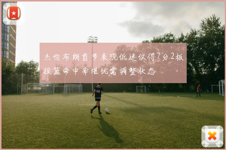 杰伦布朗首节表现低迷仅得7分2板投篮命中率堪忧需调整状态