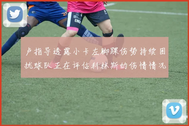 卢指导透露小卡左脚踝伤势持续困扰球队正在评估科林斯的伤情情况