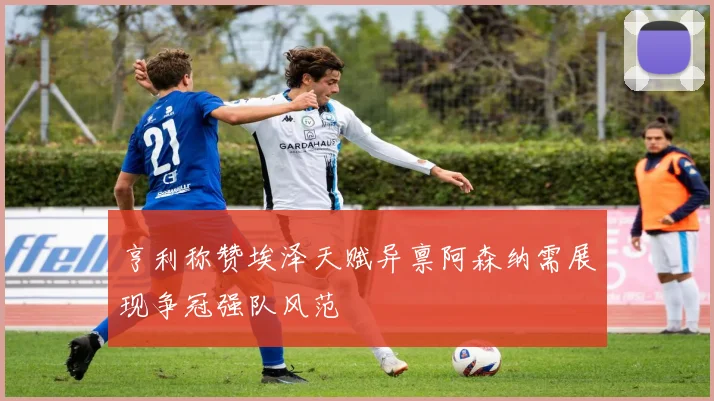 亨利称赞埃泽天赋异禀阿森纳需展现争冠强队风范