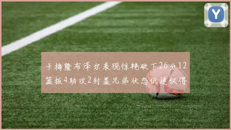 卡梅隆布泽尔表现惊艳砍下26分12篮板4助攻2封盖兄弟状态低迷仅得4分