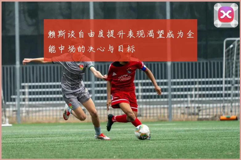 赖斯谈自由度提升表现渴望成为全能中场的决心与目标