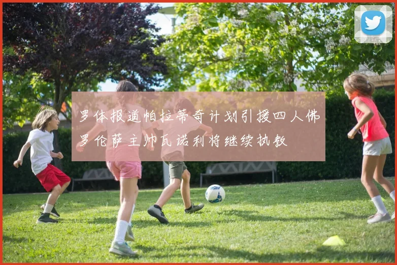 罗体报道帕拉蒂奇计划引援四人佛罗伦萨主帅瓦诺利将继续执教
