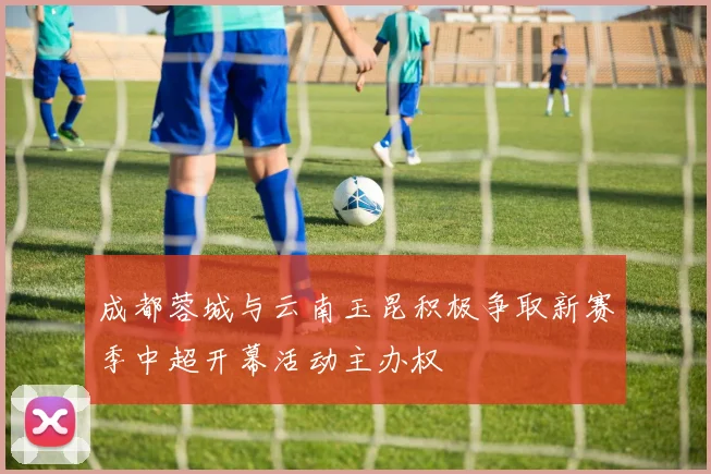 成都蓉城与云南玉昆积极争取新赛季中超开幕活动主办权