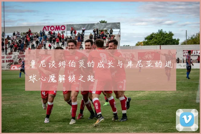 鲁尼谈姆伯莫的成长与库尼亚的进球心魔解锁之路