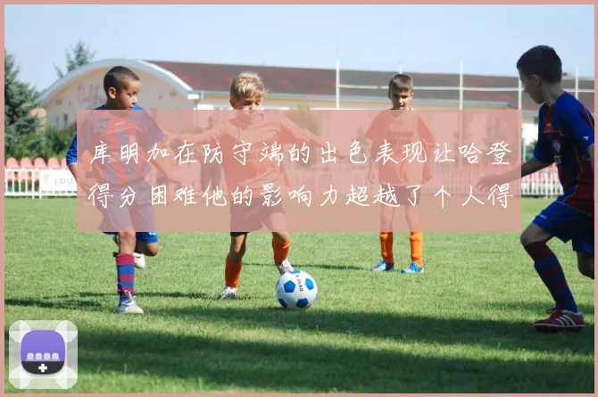 库明加在防守端的出色表现让哈登得分困难他的影响力超越了个人得分