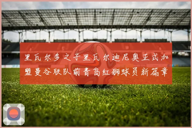 里瓦尔多之子里瓦尔迪尼奥正式加盟曼谷联队前青岛红狮球员新篇章开启