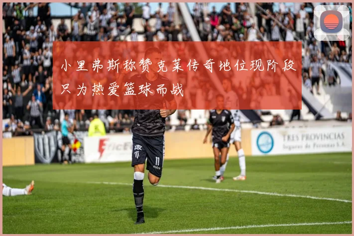 小里弗斯称赞克莱传奇地位现阶段只为热爱篮球而战
